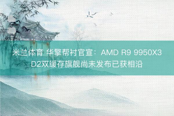 米兰体育 华擎帮衬官宣：AMD R9 9950X3D2双缓存旗舰尚未发布已获相沿