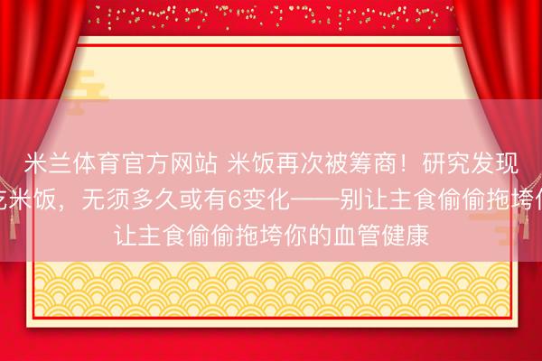 米兰体育官方网站 米饭再次被筹商！研究发现：高血脂常吃米饭，无须多久或有6变化——别让主食偷偷拖垮你的血管健康
