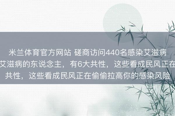 米兰体育官方网站 磋商访问440名感染艾滋病东说念主士，发现：患艾滋病的东说念主，有6大共性，这些看成民风正在偷偷拉高你的感染风险