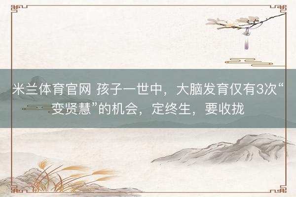 米兰体育官网 孩子一世中，大脑发育仅有3次“变贤慧”的机会，定终生，要收拢