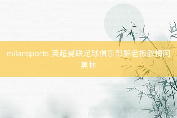 milansports 英超曼联足球俱乐部解老板教悔阿莫林