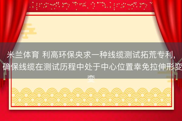 米兰体育 利高环保央求一种线缆测试拓荒专利， 确保线缆在测试历程中处于中心位置幸免拉伸形变