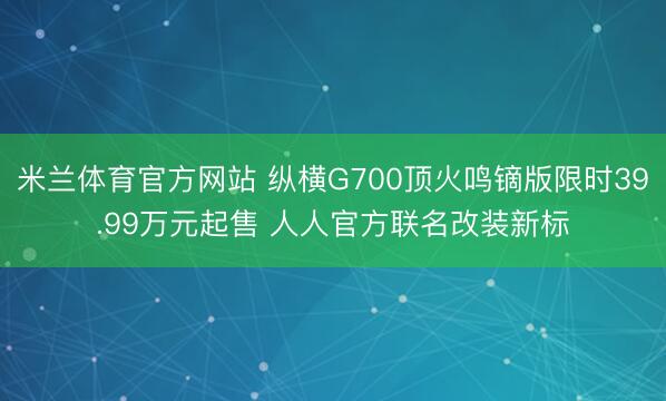 米兰体育官方网站 纵横G700顶火鸣镝版限时39.99万元起售 人人官方联名改装新标