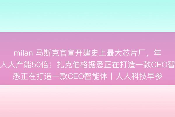 milan 马斯克官宣开建史上最大芯片厂，年产能盘算推算为现存人人产能50倍；扎克伯格据悉正在打造一款CEO智能体丨人人科技早参
