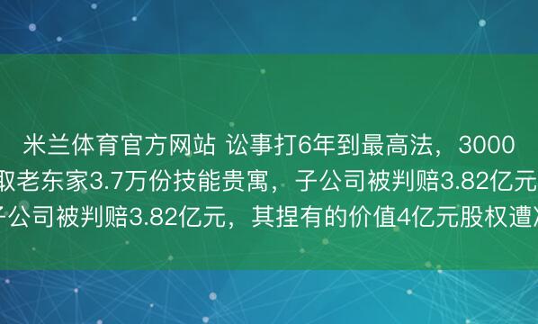 米兰体育官方网站 讼事打6年到最高法,300083摊上大事!职工窃取老东家3.7万份技能贵寓,子公司被判赔3.82亿元,其捏有的价值4亿元股权遭冻结