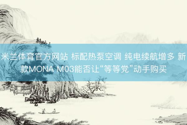 米兰体育官方网站 标配热泵空调 纯电续航增多 新款MONA M03能否让“等等党”动手购买