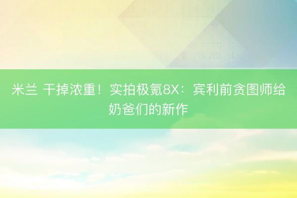 米兰 干掉浓重!实拍极氪8X:宾利前贪图师给奶爸们的新作