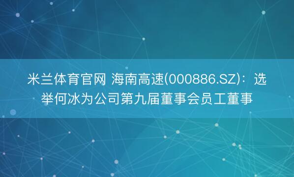 米兰体育官网 海南高速(000886.SZ)：选举何冰为公司第九届董事会员工董事