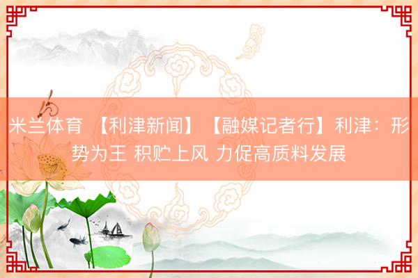 米兰体育 【利津新闻】【融媒记者行】利津：形势为王 积贮上风 力促高质料发展