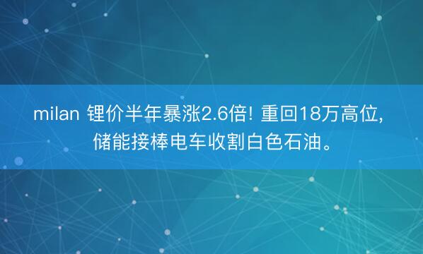 milan 锂价半年暴涨2.6倍! 重回18万高位， 储能接棒电车收割白色石油。
