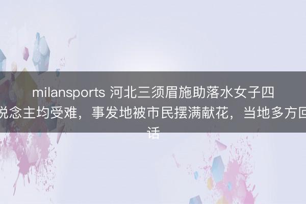 milansports 河北三须眉施助落水女子四东说念主均受难,事发地被市民摆满献花,当地多方回话