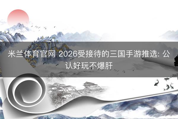 米兰体育官网 2026受接待的三国手游推选: 公认好玩不爆肝