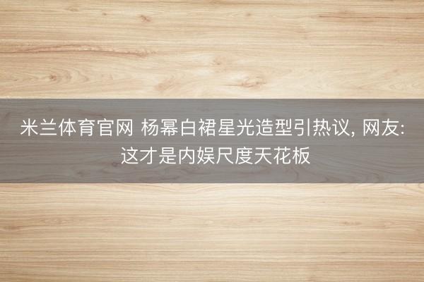 米兰体育官网 杨幂白裙星光造型引热议, 网友: 这才是内娱尺度天花板