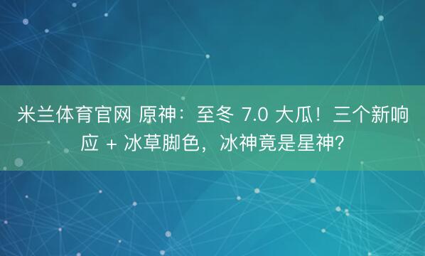 米兰体育官网 原神：至冬 7.0 大瓜！三个新响应 + 冰草脚色，冰神竟是星神？