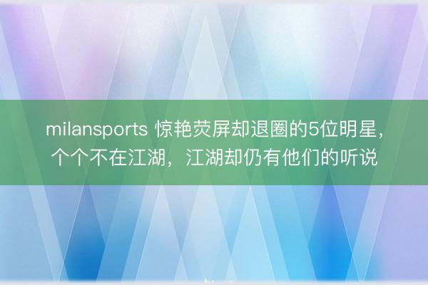 milansports 惊艳荧屏却退圈的5位明星,个个不在江湖,江湖却仍有他们的听说