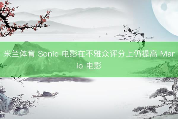 米兰体育 Sonic 电影在不雅众评分上仍提高 Mario 电影