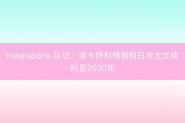 milansports 队记：洛卡特利预测明日与尤文续约至2030年