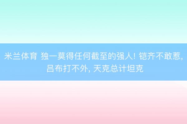 米兰体育 独一莫得任何截至的强人! 铠齐不敢惹， 吕布打不外， 天克总计坦克