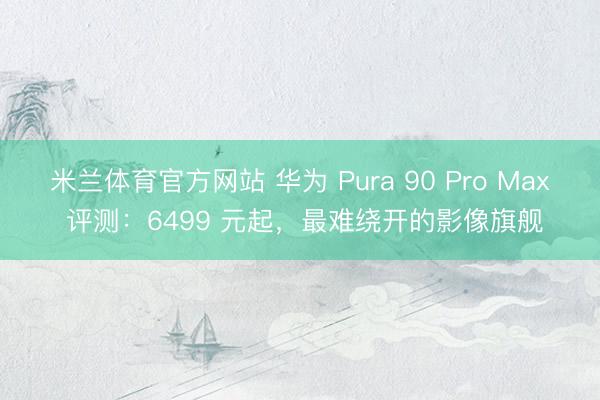 米兰体育官方网站 华为 Pura 90 Pro Max 评测：6499 元起，最难绕开的影像旗舰