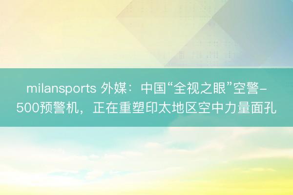 milansports 外媒：中国“全视之眼”空警-500预警机，正在重塑印太地区空中力量面孔