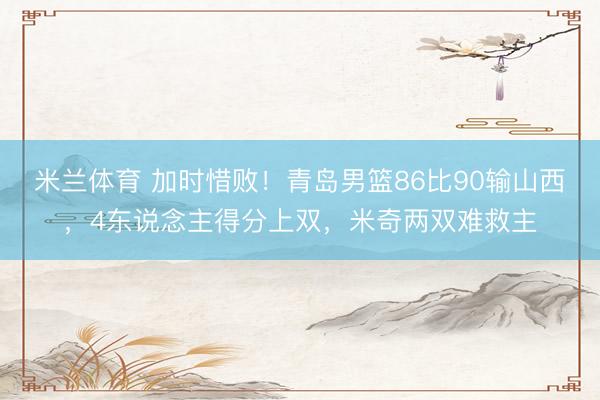 米兰体育 加时惜败！青岛男篮86比90输山西，4东说念主得分上双，米奇两双难救主