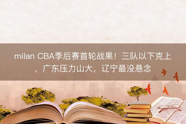 milan CBA季后赛首轮战果！三队以下克上，广东压力山大，辽宁最没悬念