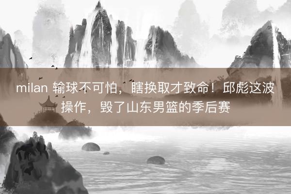 milan 输球不可怕，瞎换取才致命！邱彪这波操作，毁了山东男篮的季后赛