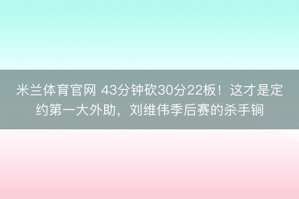 米兰体育官网 43分钟砍30分22板！这才是定约第一大外助，刘维伟季后赛的杀手锏