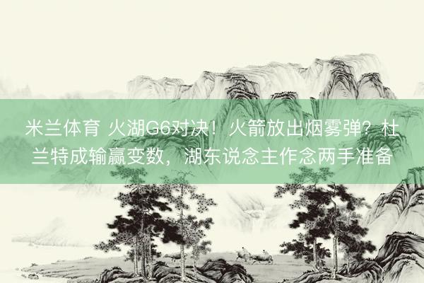 米兰体育 火湖G6对决！火箭放出烟雾弹？杜兰特成输赢变数，湖东说念主作念两手准备