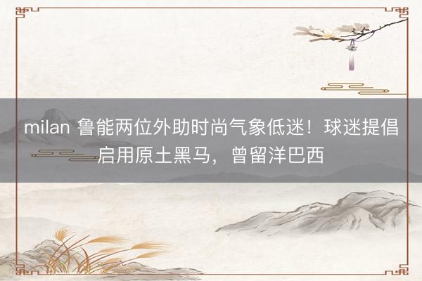 milan 鲁能两位外助时尚气象低迷！球迷提倡启用原土黑马，曾留洋巴西