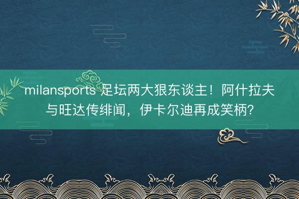 milansports 足坛两大狠东谈主！阿什拉夫与旺达传绯闻，伊卡尔迪再成笑柄？