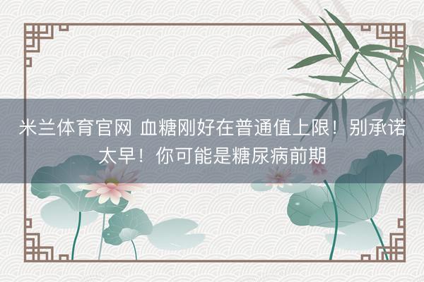 米兰体育官网 血糖刚好在普通值上限！别承诺太早！你可能是糖尿病前期