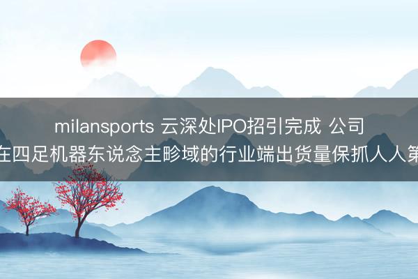 milansports 云深处IPO招引完成 公司：在四足机器东说念主畛域的行业端出货量保抓人人第一