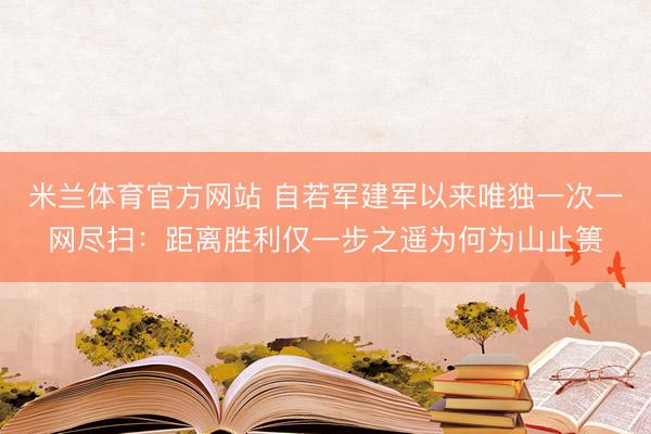 米兰体育官方网站 自若军建军以来唯独一次一网尽扫：距离胜利仅一步之遥为何为山止篑