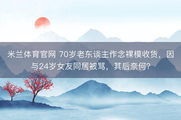 米兰体育官网 70岁老东谈主作念裸模收货，因与24岁女友同居被骂，其后奈何？