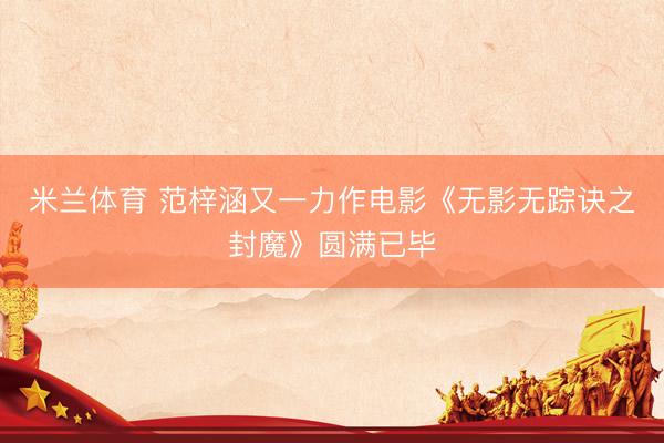 米兰体育 范梓涵又一力作电影《无影无踪诀之封魔》圆满已毕