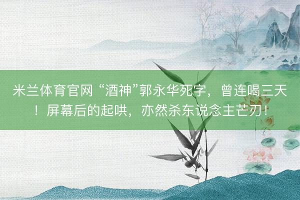 米兰体育官网 “酒神”郭永华死字，曾连喝三天！屏幕后的起哄，亦然杀东说念主芒刃！