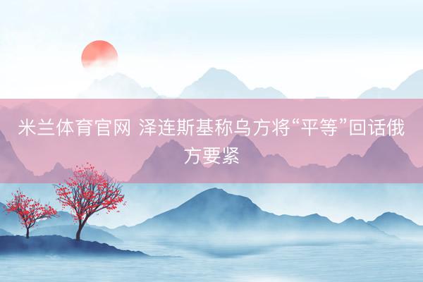 米兰体育官网 泽连斯基称乌方将“平等”回话俄方要紧