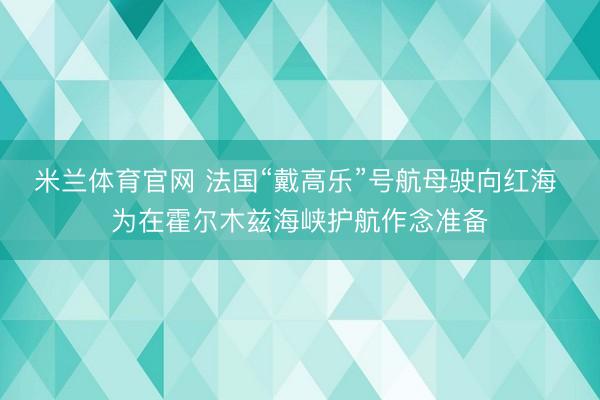米兰体育官网 法国“戴高乐”号航母驶向红海 为在霍尔木兹海峡护航作念准备