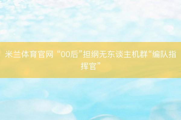 米兰体育官网 “00后”担纲无东谈主机群“编队指挥官”
