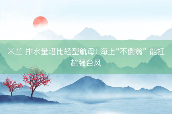 米兰 排水量堪比轻型航母! 海上“不倒翁” 能扛超强台风