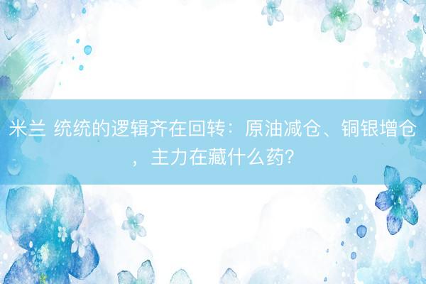 米兰 统统的逻辑齐在回转：原油减仓、铜银增仓，主力在藏什么药？