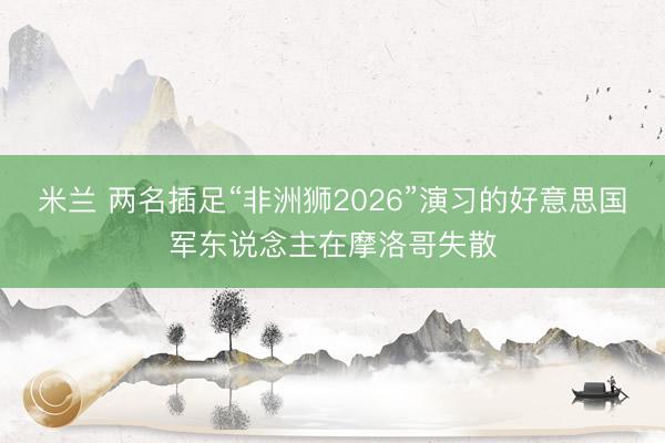 米兰 两名插足“非洲狮2026”演习的好意思国军东说念主在摩洛哥失散