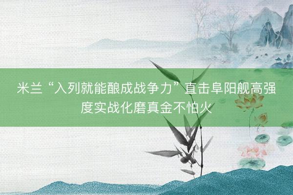 米兰 “入列就能酿成战争力” 直击阜阳舰高强度实战化磨真金不怕火