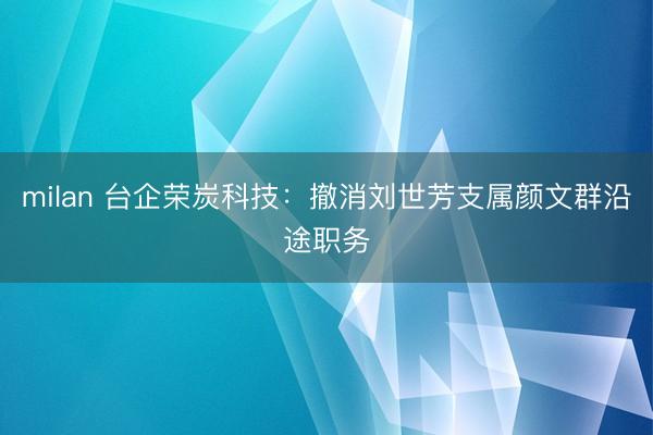 milan 台企荣炭科技：撤消刘世芳支属颜文群沿途职务